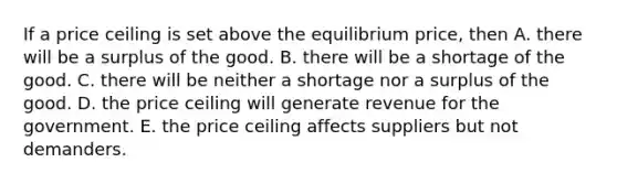 If a price ceiling is set above the equilibrium price, then A. there will be a surplus of the good. B. there will be a shortage of the good. C. there will be neither a shortage nor a surplus of the good. D. the price ceiling will generate revenue for the government. E. the price ceiling affects suppliers but not demanders.