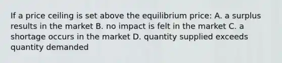 If a price ceiling is set above the equilibrium price: A. a surplus results in the market B. no impact is felt in the market C. a shortage occurs in the market D. quantity supplied exceeds quantity demanded