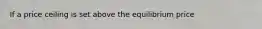 If a price ceiling is set above the equilibrium price