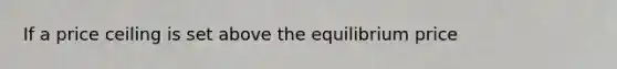 If a price ceiling is set above the equilibrium price