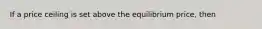 If a price ceiling is set above the equilibrium​ price, then