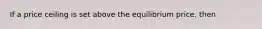 If a price ceiling is set above the equilibrium price, then