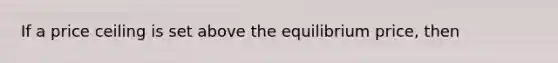 If a price ceiling is set above the equilibrium price, then