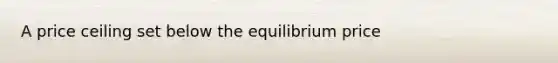 A price ceiling set below the equilibrium price