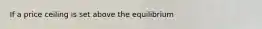 If a price ceiling is set above the equilibrium