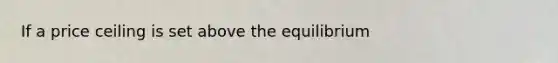 If a price ceiling is set above the equilibrium