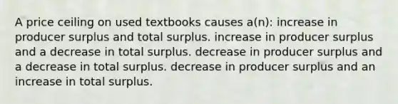 A price ceiling on used textbooks causes a(n): increase in producer surplus and total surplus. increase in producer surplus and a decrease in total surplus. decrease in producer surplus and a decrease in total surplus. decrease in producer surplus and an increase in total surplus.