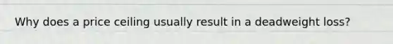 Why does a price ceiling usually result in a deadweight loss?