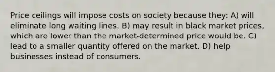 Price ceilings will impose costs on society because they: A) will eliminate long waiting lines. B) may result in black market prices, which are lower than the market-determined price would be. C) lead to a smaller quantity offered on the market. D) help businesses instead of consumers.