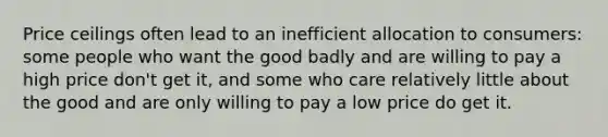 Price ceilings often lead to an inefficient allocation to consumers: some people who want the good badly and are willing to pay a high price don't get it, and some who care relatively little about the good and are only willing to pay a low price do get it.