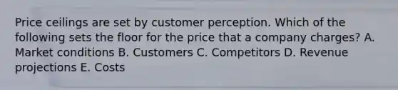 Price ceilings are set by customer perception. Which of the following sets the floor for the price that a company​ charges? A. Market conditions B. Customers C. Competitors D. Revenue projections E. Costs