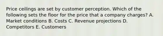 Price ceilings are set by customer perception. Which of the following sets the floor for the price that a company​ charges? A. Market conditions B. Costs C. Revenue projections D. Competitors E. Customers