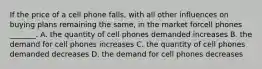 If the price of a cell phone falls​, with all other influences on buying plans remaining the​ same, in the market forcell phones ​_______. A. the quantity of cell phones demanded increases B. the demand for cell phones increases C. the quantity of cell phones demanded decreases D. the demand for cell phones decreases