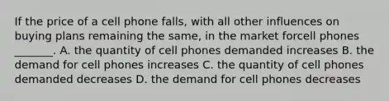 If the price of a cell phone falls​, with all other influences on buying plans remaining the​ same, in the market forcell phones ​_______. A. the quantity of cell phones demanded increases B. the demand for cell phones increases C. the quantity of cell phones demanded decreases D. the demand for cell phones decreases