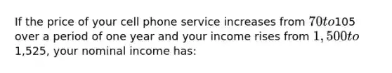 If the price of your cell phone service increases from 70 to105 over a period of one year and your income rises from 1,500 to1,525, your nominal income has: