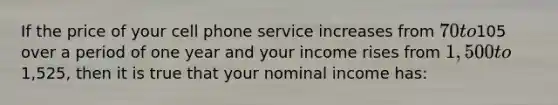 If the price of your cell phone service increases from 70 to105 over a period of one year and your income rises from 1,500 to1,525, then it is true that your nominal income has: