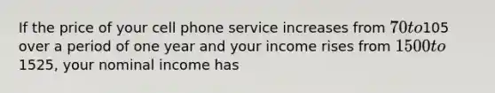 If the price of your cell phone service increases from 70 to105 over a period of one year and your income rises from 1500 to1525, your nominal income has