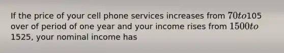 If the price of your cell phone services increases from 70 to105 over of period of one year and your income rises from 1500 to1525, your nominal income has