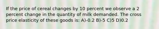 If the price of cereal changes by 10 percent we observe a 2 percent change in the quantity of milk demanded. The cross price elasticity of these goods is: A)-0.2 B)-5 C)5 D)0.2