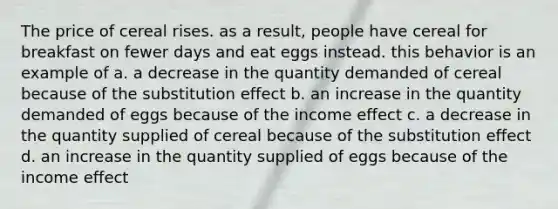 The price of cereal rises. as a result, people have cereal for breakfast on fewer days and eat eggs instead. this behavior is an example of a. a decrease in the quantity demanded of cereal because of the substitution effect b. an increase in the quantity demanded of eggs because of the income effect c. a decrease in the quantity supplied of cereal because of the substitution effect d. an increase in the quantity supplied of eggs because of the income effect