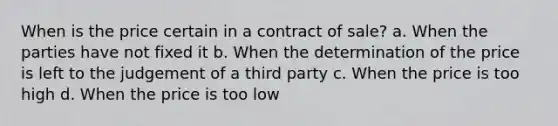 When is the price certain in a contract of sale? a. When the parties have not fixed it b. When the determination of the price is left to the judgement of a third party c. When the price is too high d. When the price is too low