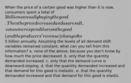 When the price of a certain good was higher than it is now, consumers spent a total of 3 billion annually buying the good. Then the price decreased and as a result, consumer expenditure on the good (and the producers' revenue) changed to5 billion annually. Assuming the levels of all demand shift variables remained constant, what can you tell from this information? a. none of the above, because you don't know by how much the price decreased. b. only that the quantity demanded increased. c. only that the demand curve is downward-sloping. d. that the quantity demanded increased and that demand for this good is inelastic. e. that the quantity demanded increased and that demand for this good is elastic.