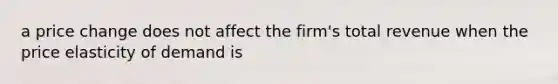 a price change does not affect the firm's total revenue when the price elasticity of demand is