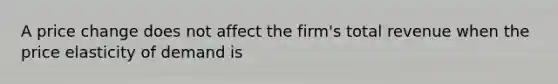 A price change does not affect the firm's total revenue when the price elasticity of demand is