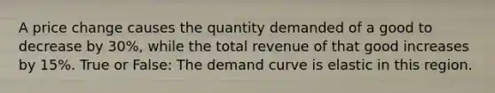 A price change causes the quantity demanded of a good to decrease by 30%, while the total revenue of that good increases by 15%. True or False: The demand curve is elastic in this region.