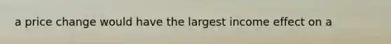 a price change would have the largest income effect on a