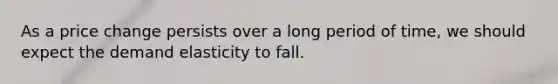 As a price change persists over a long period of time, we should expect the demand elasticity to fall.