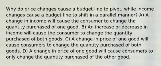 Why do price changes cause a budget line to pivot, while income changes cause a budget line to shift in a parallel manner? A) A change in income will cause the consumer to change the quantity purchased of one good. B) An increase or decrease in income will cause the consumer to change the quantity purchased of both goods. C) A change in price of one good will cause consumers to change the quantity purchased of both goods. D) A change in price of one good will cause consumers to only change the quantity purchased of the other good.