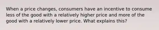 When a price changes, consumers have an incentive to consume less of the good with a relatively higher price and more of the good with a relatively lower price. What explains this?