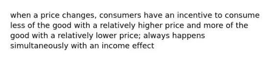 when a price changes, consumers have an incentive to consume less of the good with a relatively higher price and more of the good with a relatively lower price; always happens simultaneously with an income effect