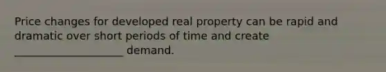 Price changes for developed real property can be rapid and dramatic over short periods of time and create ____________________ demand.