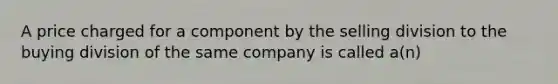 A price charged for a component by the selling division to the buying division of the same company is called a(n)