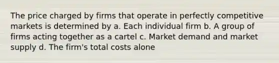 The price charged by firms that operate in perfectly competitive markets is determined by a. Each individual firm b. A group of firms acting together as a cartel c. Market demand and market supply d. The firm's total costs alone