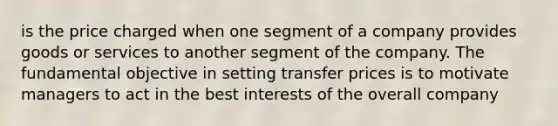 is the price charged when one segment of a company provides goods or services to another segment of the company. The fundamental objective in setting transfer prices is to motivate managers to act in the best interests of the overall company