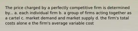 The price charged by a perfectly competitive firm is determined by... a. each individual firm b. a group of firms acting together as a cartel c. market demand and market supply d. the firm's total costs alone e the firm's average variable cost