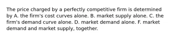 The price charged by a perfectly competitive firm is determined by A. the firm's cost curves alone. B. market supply alone. C. the firm's demand curve alone. D. market demand alone. F. market demand and market supply, together.