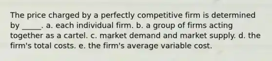 The price charged by a perfectly competitive firm is determined by _____. a. each individual firm. b. a group of firms acting together as a cartel. c. market demand and market supply. d. the firm's total costs. e. the firm's average variable cost.