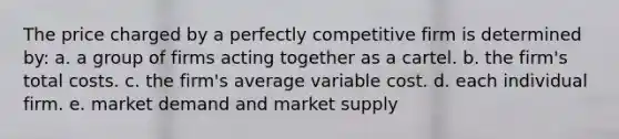 ​The price charged by a perfectly competitive firm is determined by: a. ​a group of firms acting together as a cartel. b. ​the firm's total costs. c. ​the firm's average variable cost. d. ​each individual firm. e. ​market demand and market supply