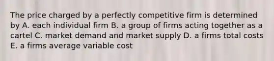 The price charged by a perfectly competitive firm is determined by A. each individual firm B. a group of firms acting together as a cartel C. market demand and market supply D. a firms total costs E. a firms average variable cost