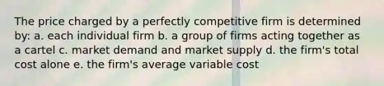 The price charged by a perfectly competitive firm is determined by: a. each individual firm b. a group of firms acting together as a cartel c. market demand and market supply d. the firm's total cost alone e. the firm's average variable cost