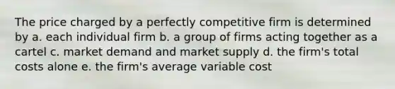 The price charged by a perfectly competitive firm is determined by a. each individual firm b. a group of firms acting together as a cartel c. market demand and market supply d. the firm's total costs alone e. the firm's average variable cost