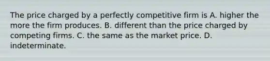 The price charged by a perfectly competitive firm is A. higher the more the firm produces. B. different than the price charged by competing firms. C. the same as the market price. D. indeterminate.