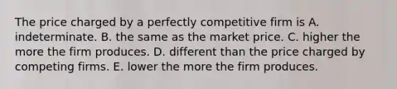 The price charged by a perfectly competitive firm is A. indeterminate. B. the same as the market price. C. higher the more the firm produces. D. different than the price charged by competing firms. E. lower the more the firm produces.