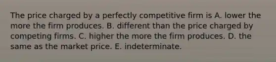 The price charged by a perfectly competitive firm is A. lower the more the firm produces. B. different than the price charged by competing firms. C. higher the more the firm produces. D. the same as the market price. E. indeterminate.