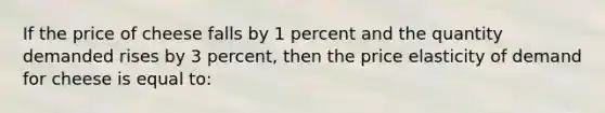 If the price of cheese falls by 1 percent and the quantity demanded rises by 3 percent, then the price elasticity of demand for cheese is equal to: