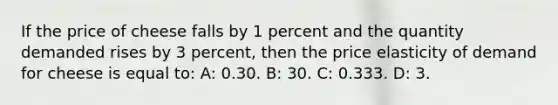 If the price of cheese falls by 1 percent and the quantity demanded rises by 3 percent, then the price elasticity of demand for cheese is equal to: A: 0.30. B: 30. C: 0.333. D: 3.